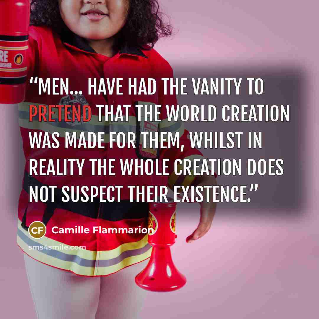 “Men... have had the vanity to pretend that the world creation was made for them, whilst in reality the whole creation does not suspect their existence.” quote by Camille Flammarion