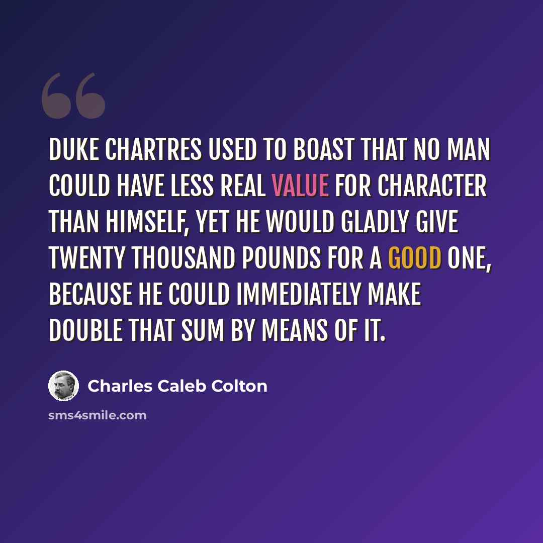 “Duke Chartres used to boast that no man could have less real value for character than himself, yet he would gladly give twenty thousand pounds for a good one, because he could immediately make double that sum by means of it.” quote by Charles Caleb Colton