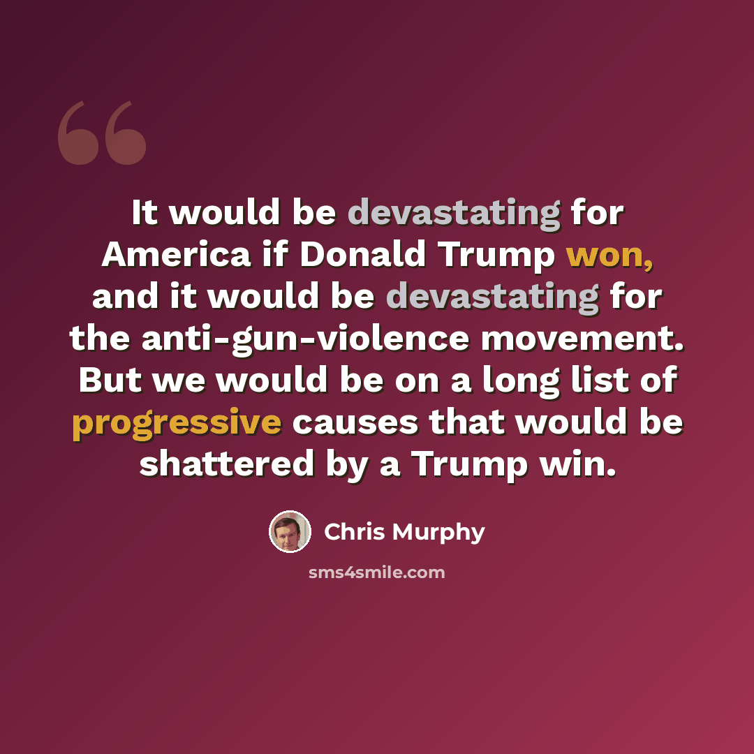 “It would be devastating for America if Donald Trump won, and it would be devastating for the anti-gun-violence movement. But we would be on a long list of progressive causes that would be shattered by a Trump win.” quote by Chris Murphy
