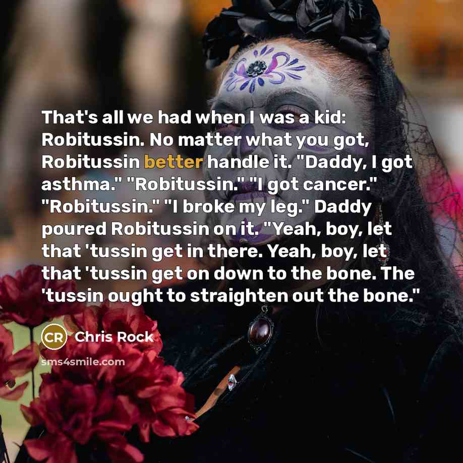 “That's all we had when I was a kid: Robitussin. No matter what you got, Robitussin better handle it. "Daddy, I got asthma." "Robitussin." "I got cancer." "Robitussin." "I broke my leg." Daddy poured Robitussin on it. "Yeah, boy, let that 'tussin get in there. Yeah, boy, let that 'tussin get on…” quote by Chris Rock