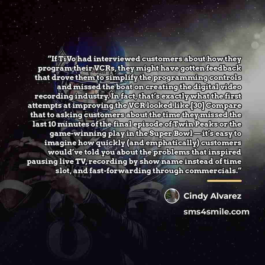 “If TiVo had interviewed customers about how they program their VCRs, they might have gotten feedback that drove them to simplify the programming controls and missed the boat on creating the digital video recording industry. In fact, that’s exactly what the first attempts at improving the VCR…” quote by Cindy Alvarez