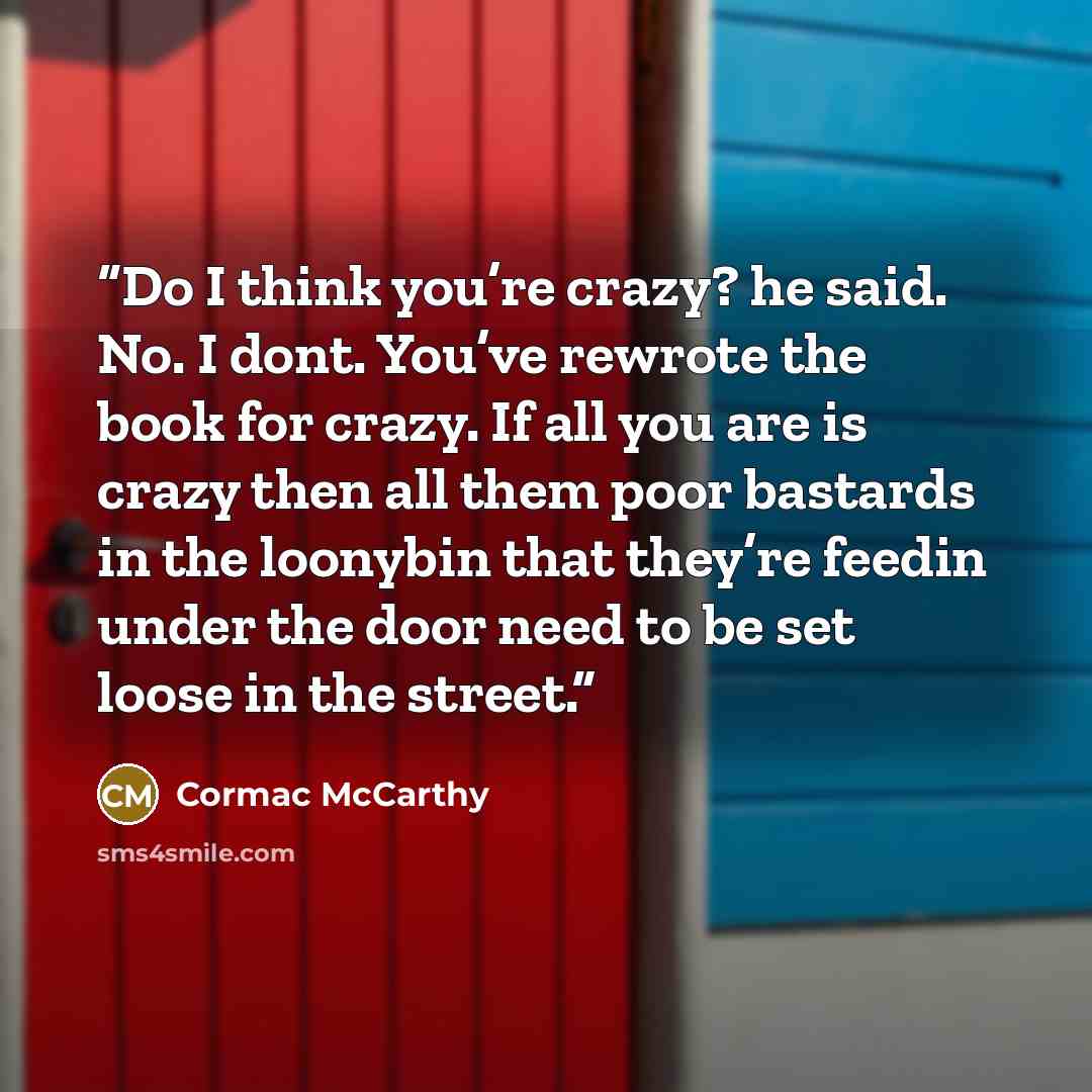 “Do I think you’re crazy? he said. No. I dont. You’ve rewrote the book for crazy. If all you are is crazy then all them poor bastards in the loonybin that they’re feedin under the door need to be set loose in the street.” quote by Cormac McCarthy