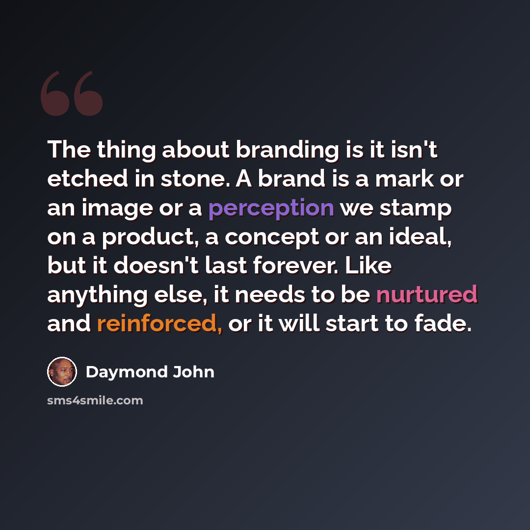 “The thing about branding is it isn't etched in stone. A brand is a mark or an image or a perception we stamp on a product, a concept or an ideal, but it doesn't last forever. Like anything else, it needs to be nurtured and reinforced, or it will start to fade.” quote by Daymond John