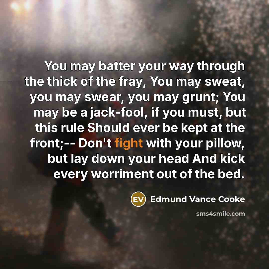 “You may batter your way through the thick of the fray, You may sweat, you may swear, you may grunt; You may be a jack-fool, if you must, but this rule Should ever be kept at the front;-- Don't fight with your pillow, but lay down your head And kick every worriment out of the bed.” quote by Edmund Vance Cooke