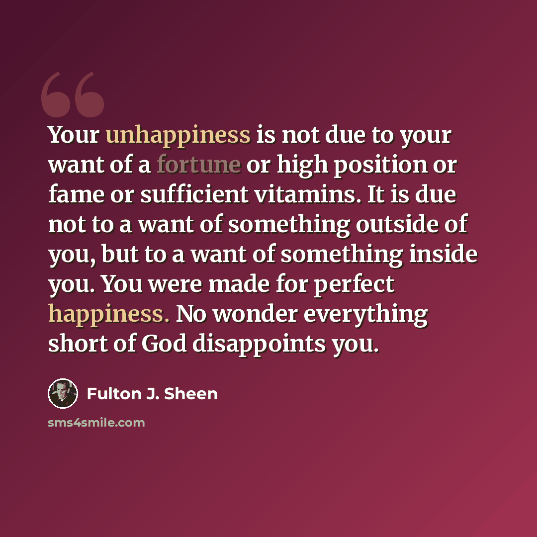 “Your unhappiness is not due to your want of a fortune or high position or fame or sufficient vitamins. It is due not to a want of something outside of you, but to a want of something inside you. You were made for perfect happiness. No wonder everything short of God disappoints you.” quote by Fulton J. Sheen