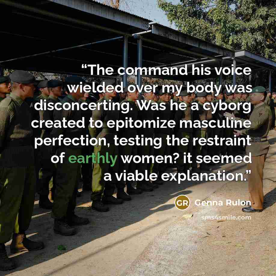 “The command his voice wielded over my body was disconcerting. Was he a cyborg created to epitomize masculine perfection, testing the restraint of earthly women? it seemed a viable explanation.” quote by Genna Rulon