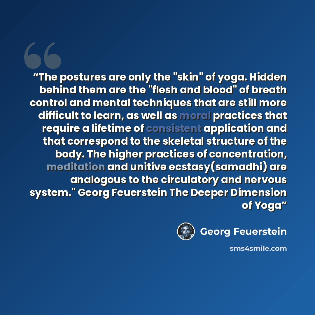 “The postures are only the "skin" of yoga. Hidden behind them are the "flesh and blood" of breath control and mental techniques that are still more difficult to learn, as well as moral practices that require a lifetime of consistent application and that correspond to the skeletal structure of the…” quote by Georg Feuerstein