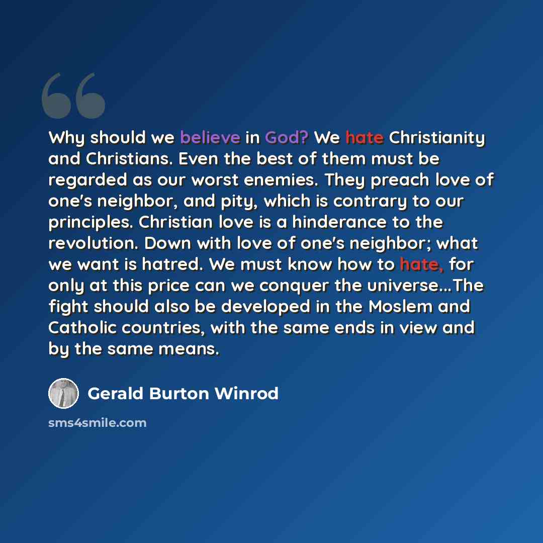 “Why should we believe in God? We hate Christianity and Christians. Even the best of them must be regarded as our worst enemies. They preach love of one's neighbor, and pity, which is contrary to our principles. Christian love is a hinderance to the revolution. Down with love of one's neighbor…” quote by Gerald Burton Winrod
