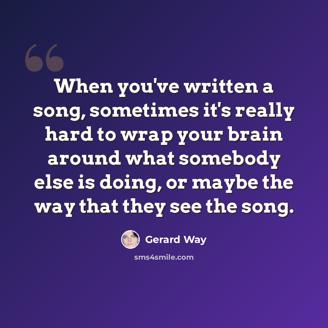 “When you've written a song, sometimes it's really hard to wrap your brain around what somebody else is doing, or maybe the way that they see the song.” quote by Gerard Way