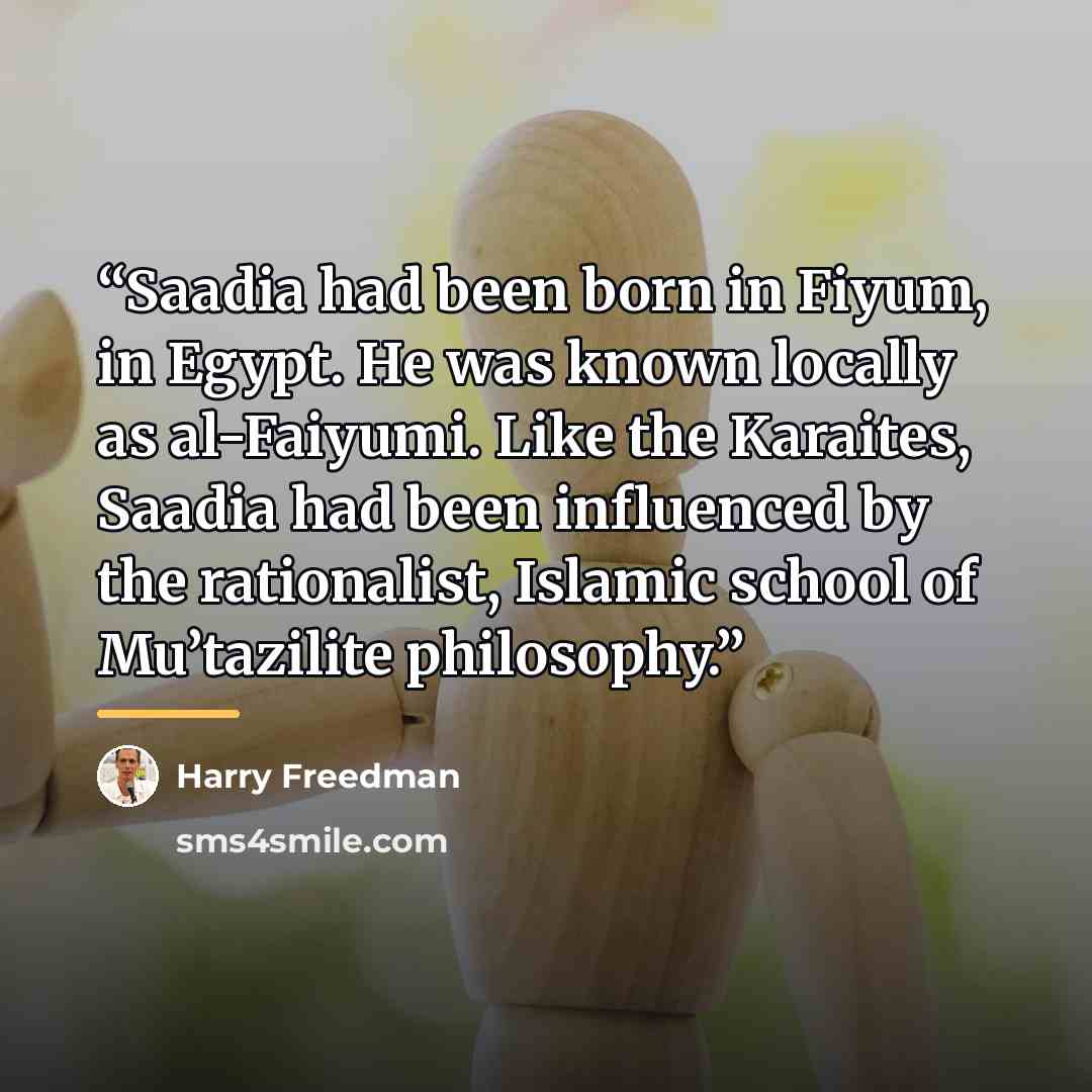“Saadia had been born in Fiyum, in Egypt. He was known locally as al-Faiyumi. Like the Karaites, Saadia had been influenced by the rationalist, Islamic school of Mu’tazilite philosophy.” quote by Harry Freedman