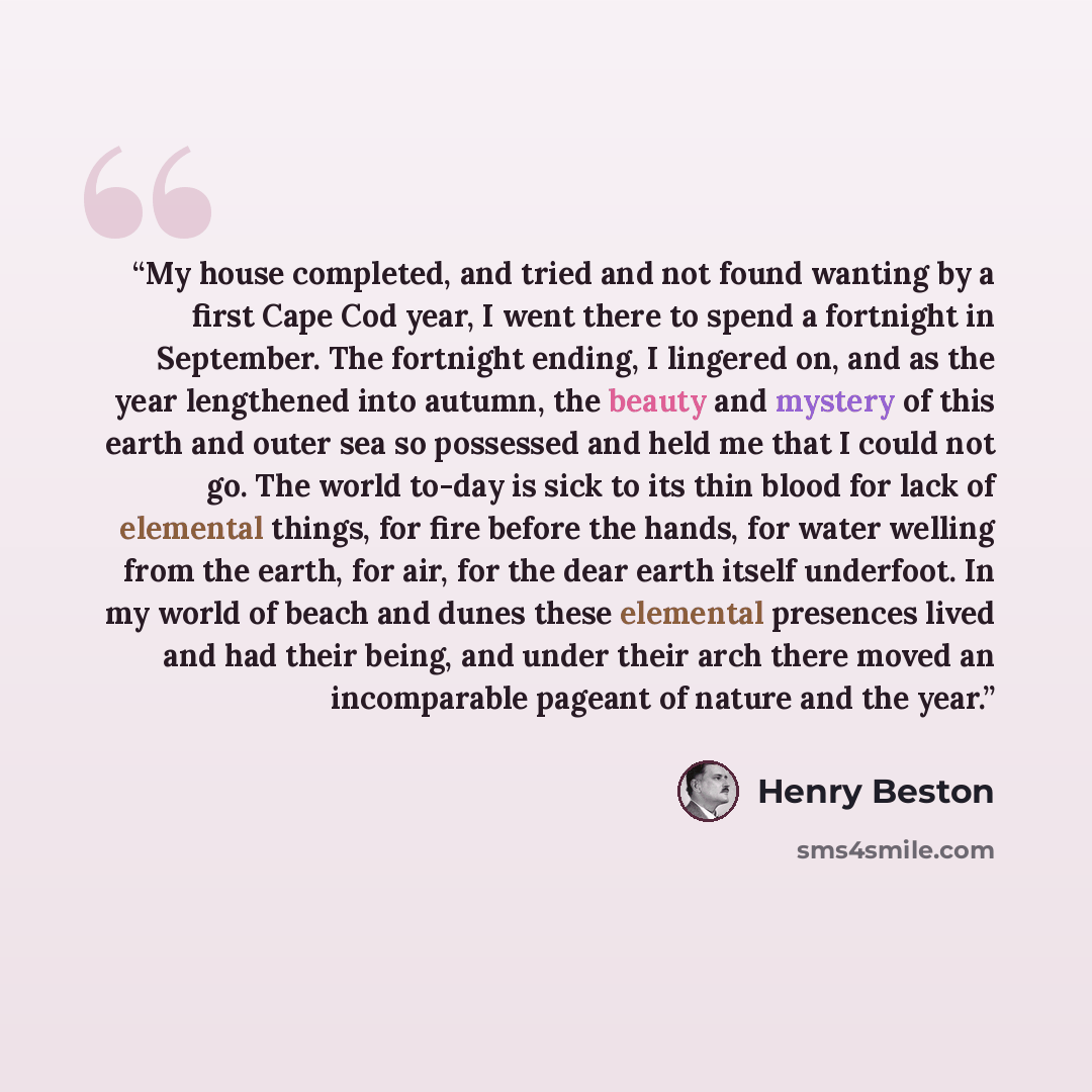 “My house completed, and tried and not found wanting by a first Cape Cod year, I went there to spend a fortnight in September. The fortnight ending, I lingered on, and as the year lengthened into autumn, the beauty and mystery of this earth and outer sea so possessed and held me that I could not…” quote by Henry Beston