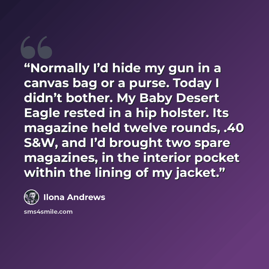 “Normally I’d hide my gun in a canvas bag or a purse. Today I didn’t bother. My Baby Desert Eagle rested in a hip holster. Its magazine held twelve rounds, .40 S&W, and I’d brought two spare magazines, in the interior pocket within the lining of my jacket.” quote by Ilona Andrews