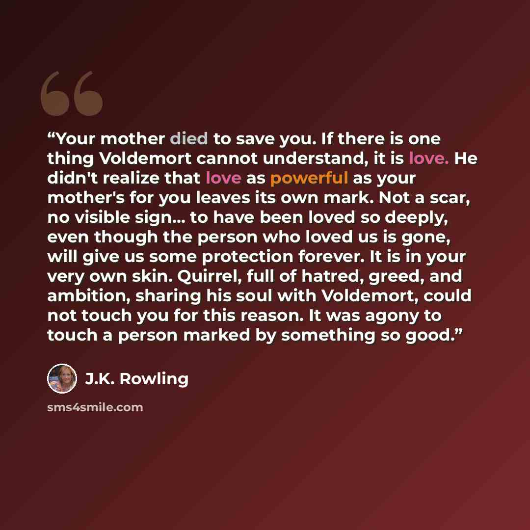 “Your mother died to save you. If there is one thing Voldemort cannot understand, it is love. He didn't realize that love as powerful as your mother's for you leaves its own mark. Not a scar, no visible sign… to have been loved so deeply, even though the person who loved us is gone, will give us…” quote by J.K. Rowling