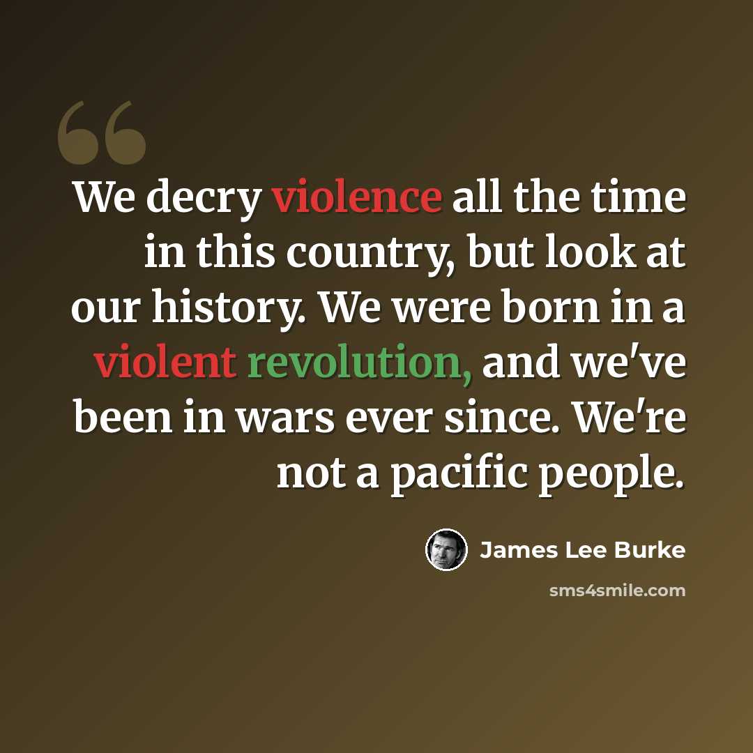 “We decry violence all the time in this country, but look at our history. We were born in a violent revolution, and we've been in wars ever since. We're not a pacific people.” quote by James Lee Burke