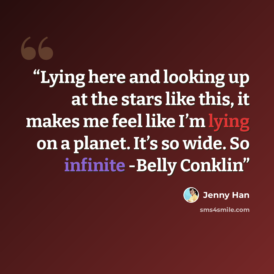 “Lying here and looking up at the stars like this, it makes me feel like I’m lying on a planet. It’s so wide. So infinite -Belly Conklin” quote by Jenny Han