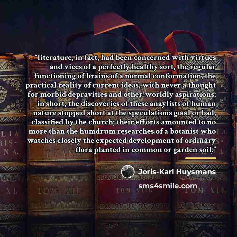 “literature, in fact, had been concerned with virtues and vices of a perfectly healthy sort, the regular functioning of brains of a normal conformation, the practical reality of current ideas, with never a thought for morbid depravities and other-worldly aspirations; in short, the discoveries of…” quote by Joris-Karl Huysmans