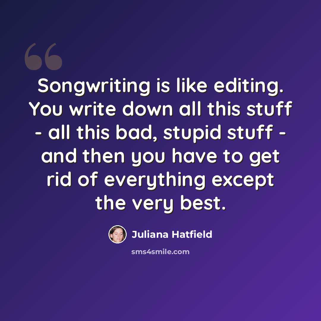“Songwriting is like editing. You write down all this stuff - all this bad, stupid stuff - and then you have to get rid of everything except the very best.” quote by Juliana Hatfield