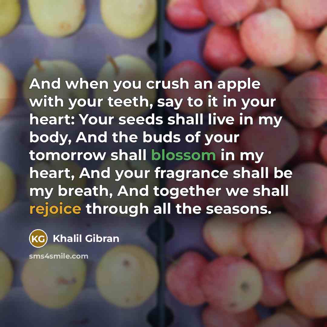 “And when you crush an apple with your teeth, say to it in your heart: Your seeds shall live in my body, And the buds of your tomorrow shall blossom in my heart, And your fragrance shall be my breath, And together we shall rejoice through all the seasons.” quote by Khalil Gibran