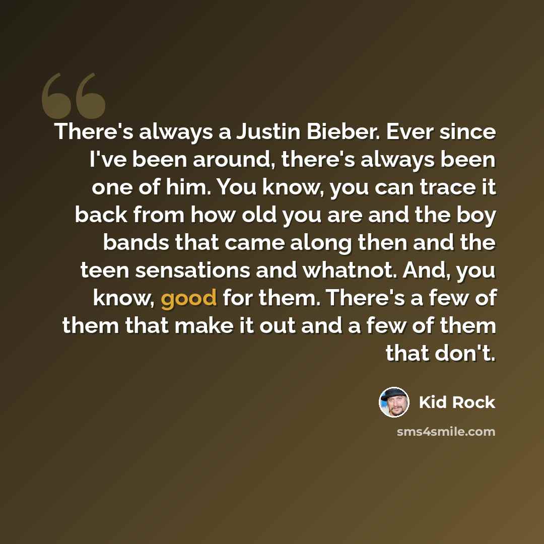 “There's always a Justin Bieber. Ever since I've been around, there's always been one of him. You know, you can trace it back from how old you are and the boy bands that came along then and the teen sensations and whatnot. And, you know, good for them. There's a few of them that make it out and a…” quote by Kid Rock
