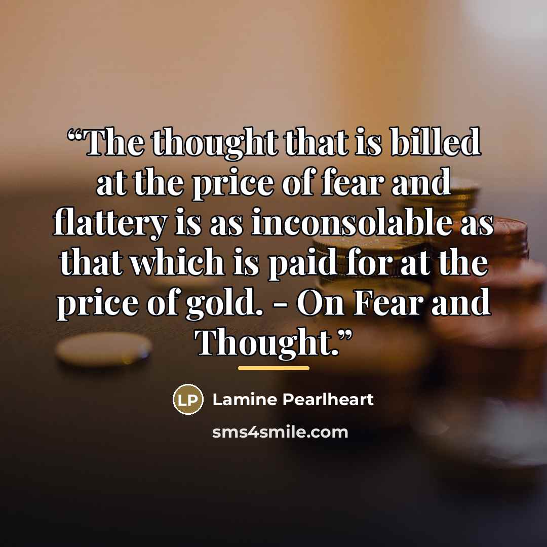 “The thought that is billed at the price of fear and flattery is as inconsolable as that which is paid for at the price of gold. - On Fear and Thought.” quote by Lamine Pearlheart