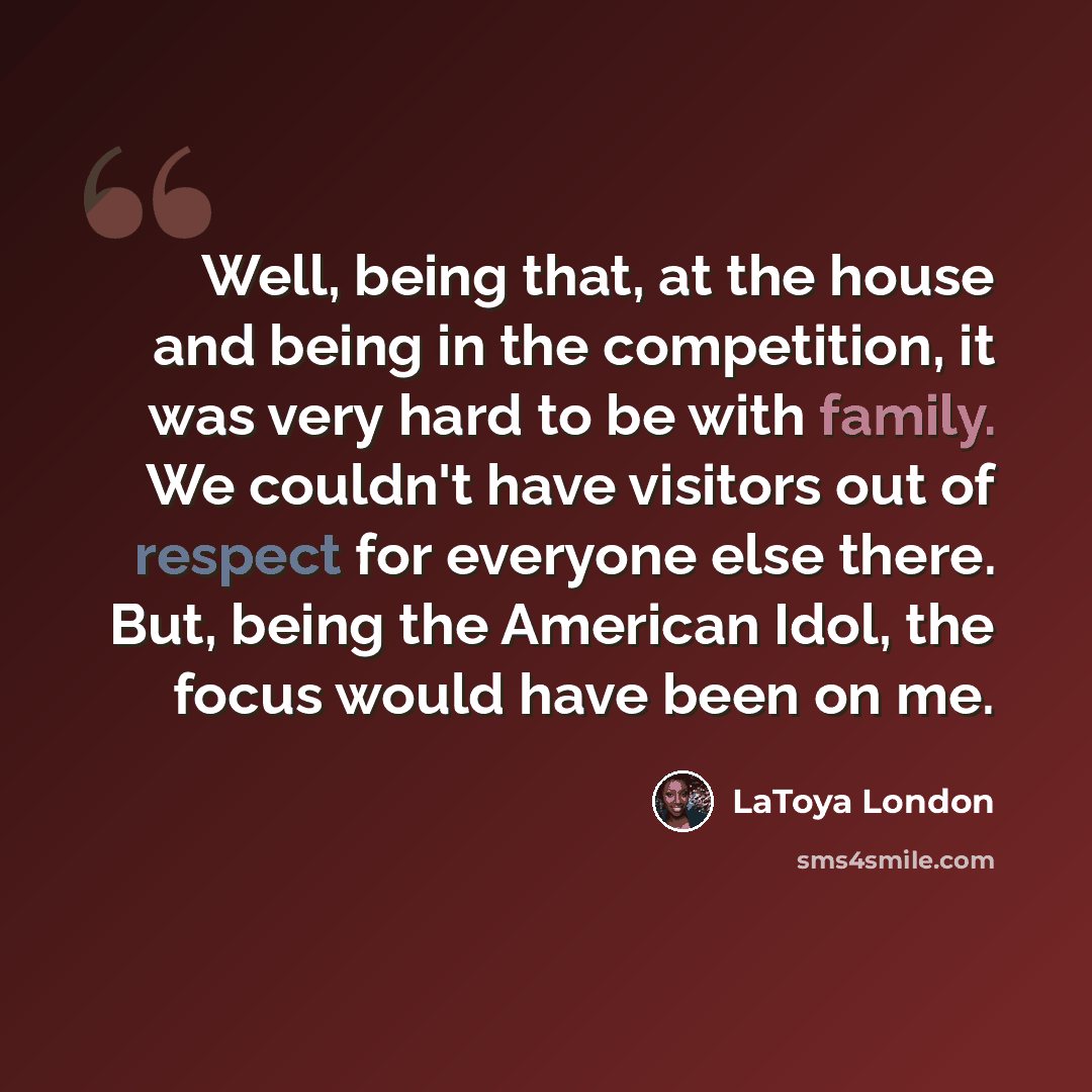 “Well, being that, at the house and being in the competition, it was very hard to be with family. We couldn't have visitors out of respect for everyone else there. But, being the American Idol, the focus would have been on me.” quote by LaToya London