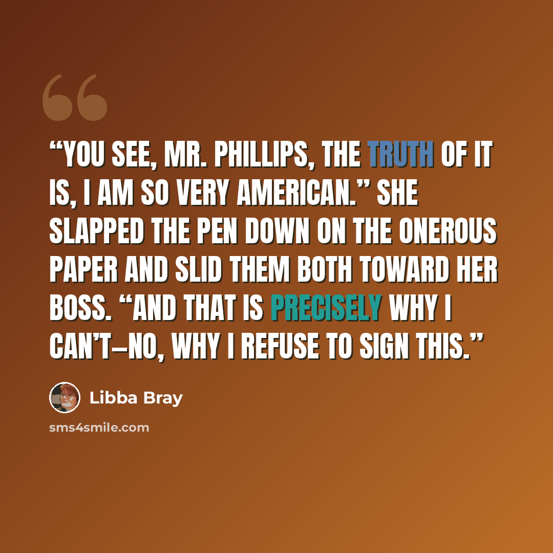 “You see, Mr. Phillips, the truth of it is, I am so very American.” She slapped the pen down on the onerous paper and slid them both toward her boss. “And that is precisely why I can’t—no, why I refuse to sign this.” quote by Libba Bray