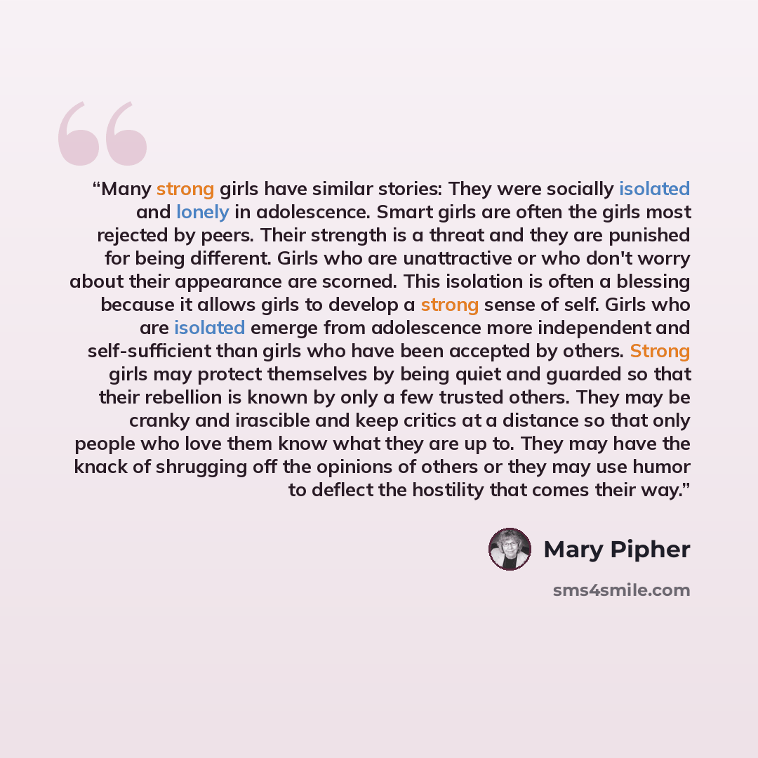 “Many strong girls have similar stories: They were socially isolated and lonely in adolescence. Smart girls are often the girls most rejected by peers. Their strength is a threat and they are punished for being different. Girls who are unattractive or who don't worry about their appearance are…” quote by Mary Pipher