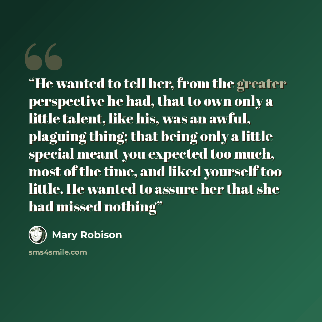 “He wanted to tell her, from the greater perspective he had, that to own only a little talent, like his, was an awful, plaguing thing; that being only a little special meant you expected too much, most of the time, and liked yourself too little. He wanted to assure her that she had missed nothing” quote by Mary Robison