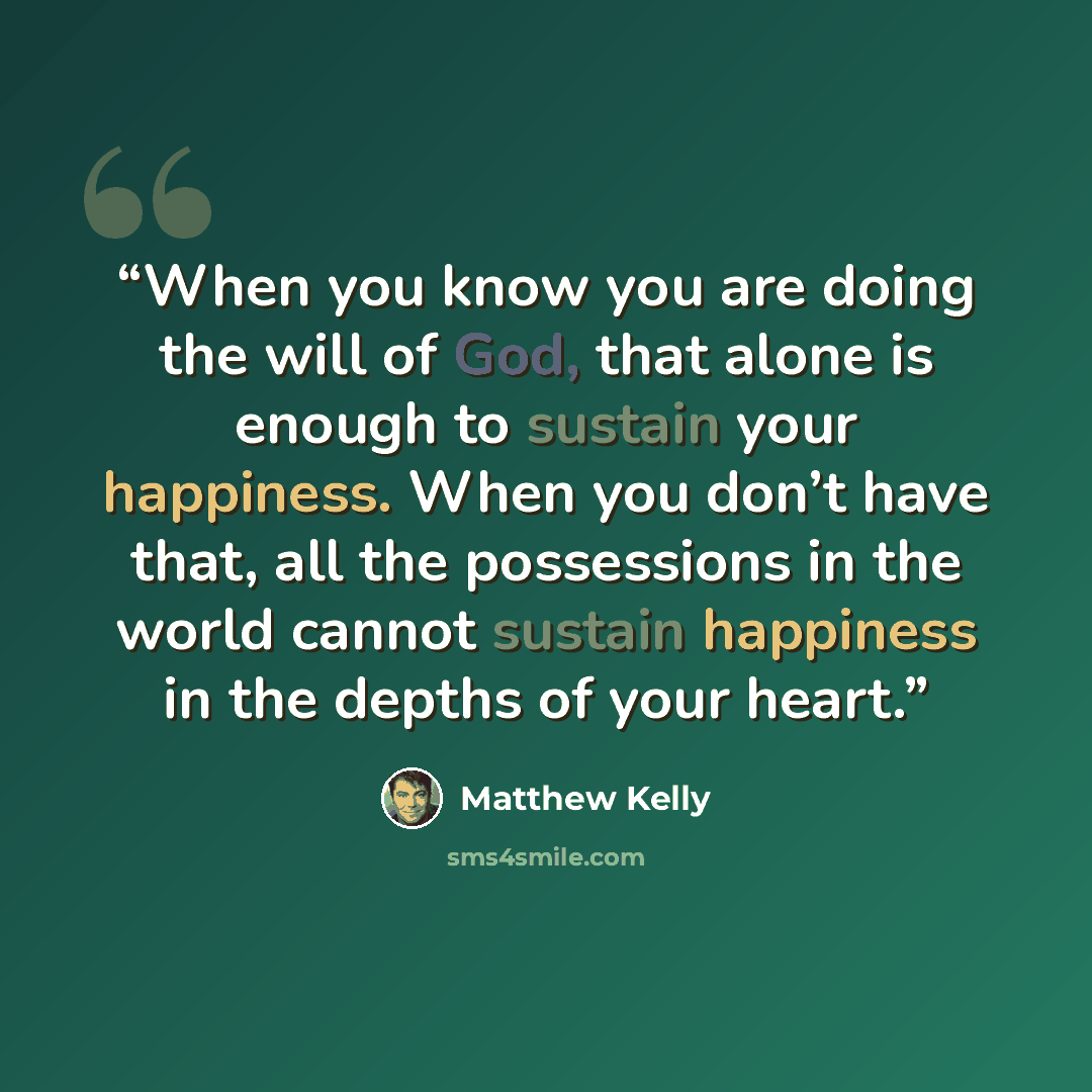 “When you know you are doing the will of God, that alone is enough to sustain your happiness. When you don’t have that, all the possessions in the world cannot sustain happiness in the depths of your heart.” quote by Matthew Kelly
