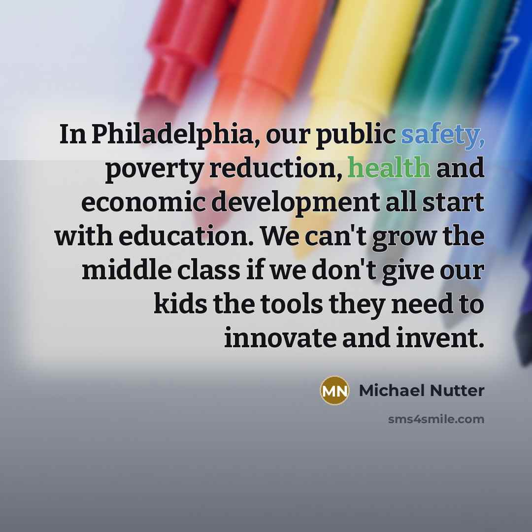 “In Philadelphia, our public safety, poverty reduction, health and economic development all start with education. We can't grow the middle class if we don't give our kids the tools they need to innovate and invent.” quote by Michael Nutter