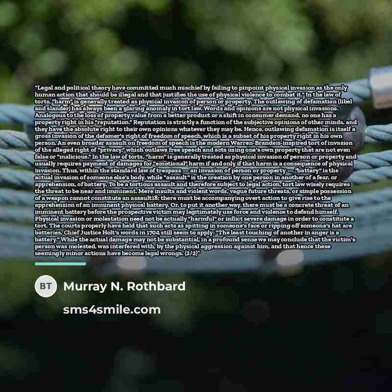 “Legal and political theory have committed much mischief by failing to pinpoint physical invasion as the only human action that should be illegal and that justifies the use of physical violence to combat it." In the law of torts, "harm" is generally treated as physical invasion of person or…” quote by Murray N. Rothbard