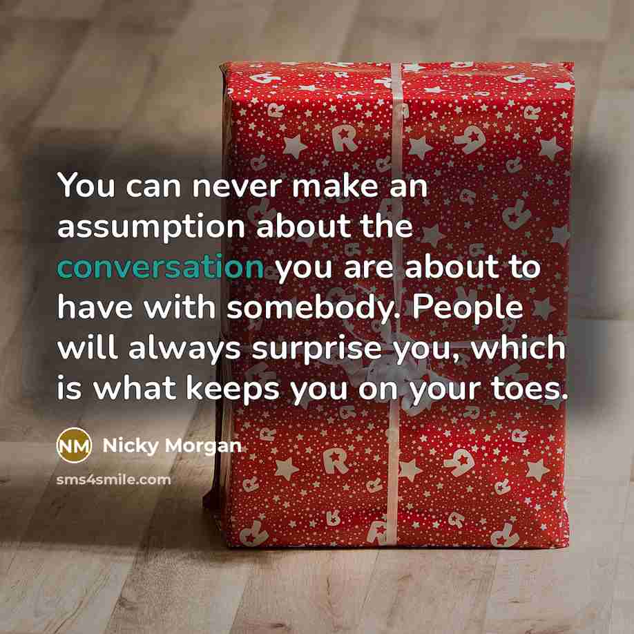 “You can never make an assumption about the conversation you are about to have with somebody. People will always surprise you, which is what keeps you on your toes.” quote by Nicky Morgan
