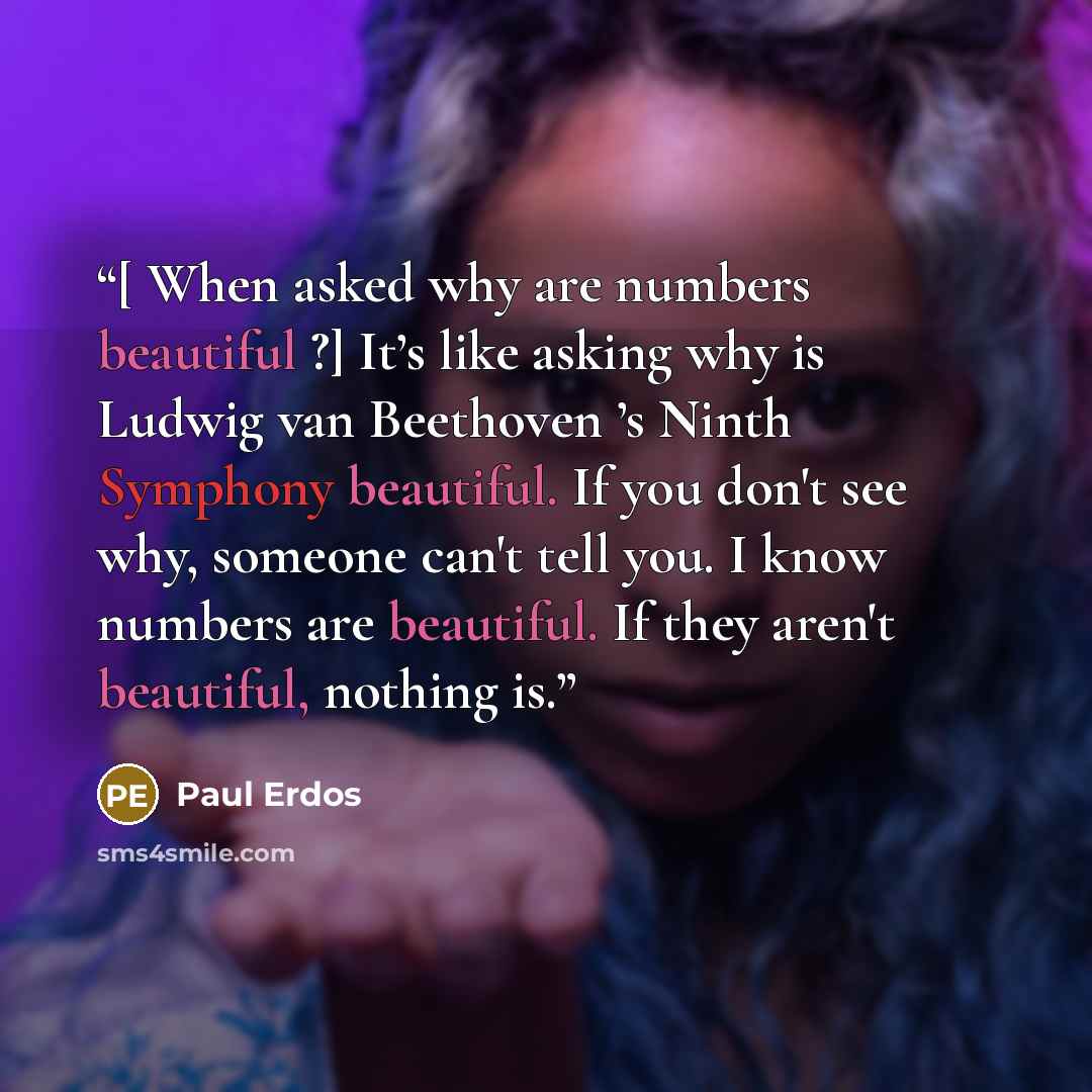 “[ When asked why are numbers beautiful ?] It’s like asking why is Ludwig van Beethoven ’s Ninth Symphony beautiful. If you don't see why, someone can't tell you. I know numbers are beautiful. If they aren't beautiful, nothing is.” quote by Paul Erdos