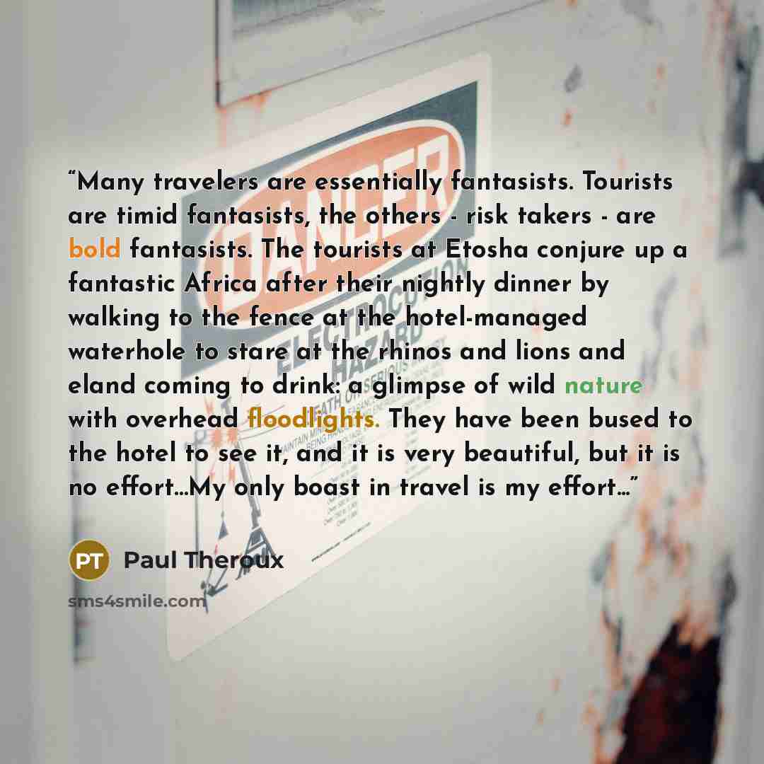 “Many travelers are essentially fantasists. Tourists are timid fantasists, the others - risk takers - are bold fantasists. The tourists at Etosha conjure up a fantastic Africa after their nightly dinner by walking to the fence at the hotel-managed waterhole to stare at the rhinos and lions and…” quote by Paul Theroux