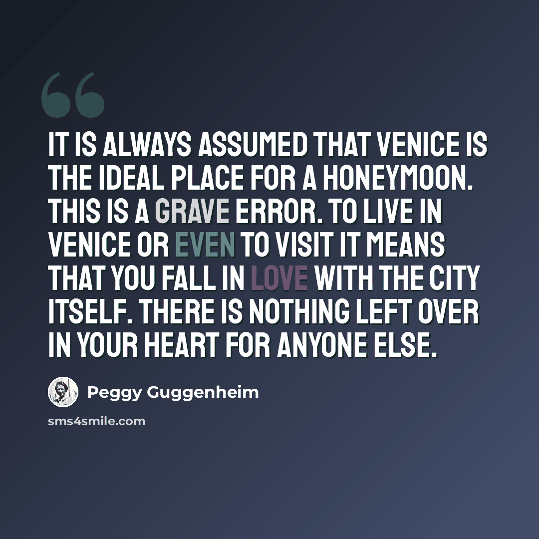 “It is always assumed that Venice is the ideal place for a honeymoon. This is a grave error. To live in Venice or even to visit it means that you fall in love with the city itself. There is nothing left over in your heart for anyone else.” quote by Peggy Guggenheim
