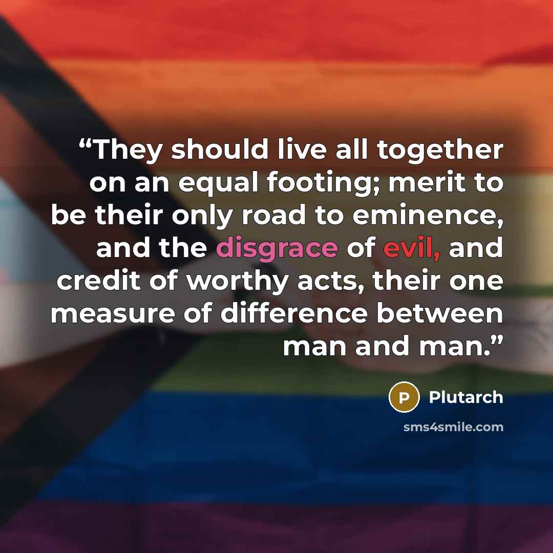 “They should live all together on an equal footing; merit to be their only road to eminence, and the disgrace of evil, and credit of worthy acts, their one measure of difference between man and man.” quote by Plutarch