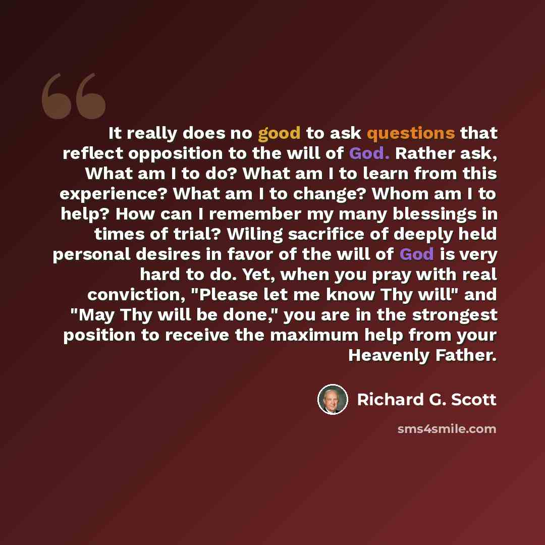 “It really does no good to ask questions that reflect opposition to the will of God. Rather ask, What am I to do? What am I to learn from this experience? What am I to change? Whom am I to help? How can I remember my many blessings in times of trial? Wiling sacrifice of deeply held personal desires…” quote by Richard G. Scott