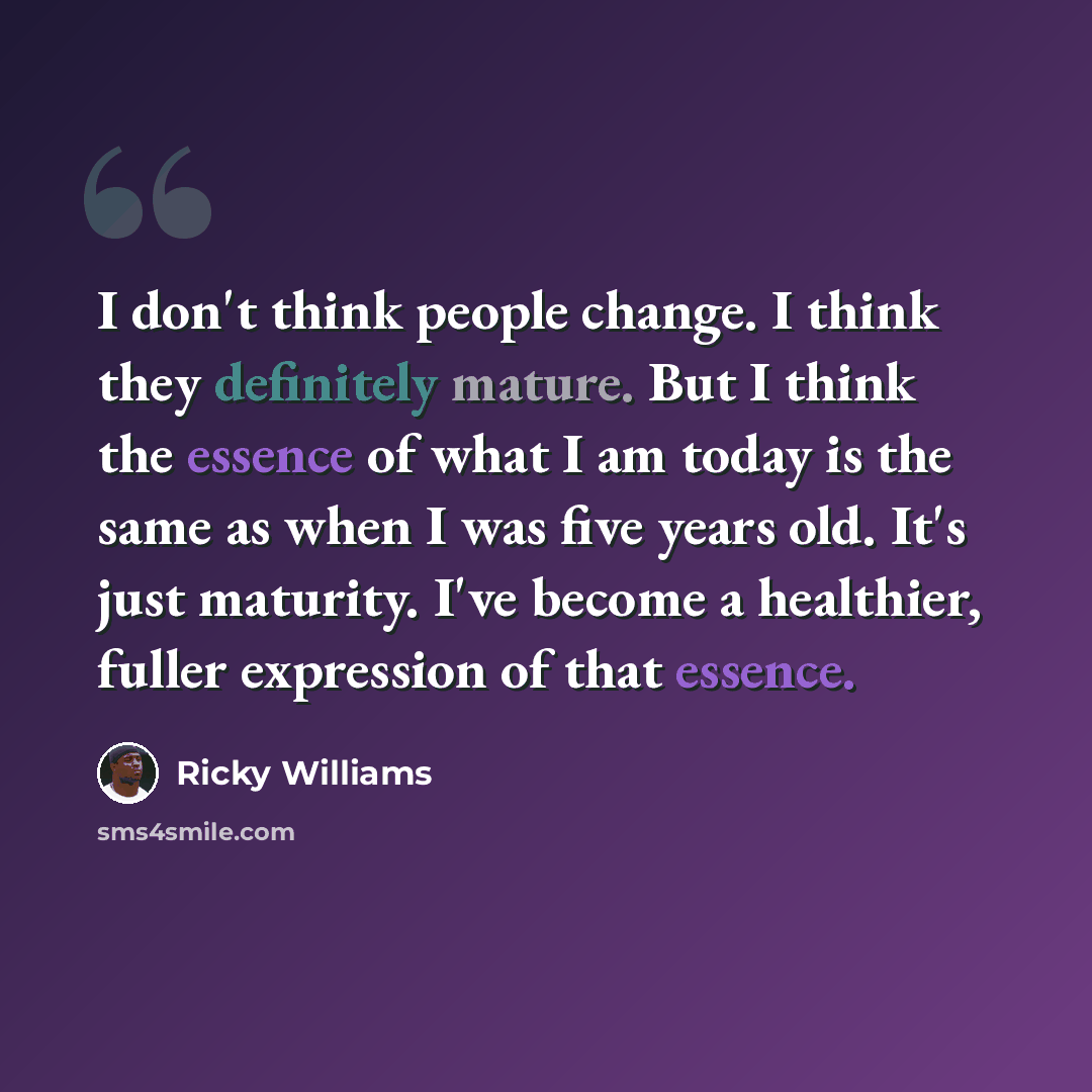 “I don't think people change. I think they definitely mature. But I think the essence of what I am today is the same as when I was five years old. It's just maturity. I've become a healthier, fuller expression of that essence.” quote by Ricky Williams