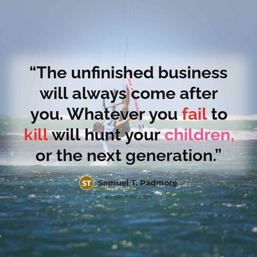 “The unfinished business will always come after you. Whatever you fail to kill will hunt your children, or the next generation.” quote by Samuel T. Padmore