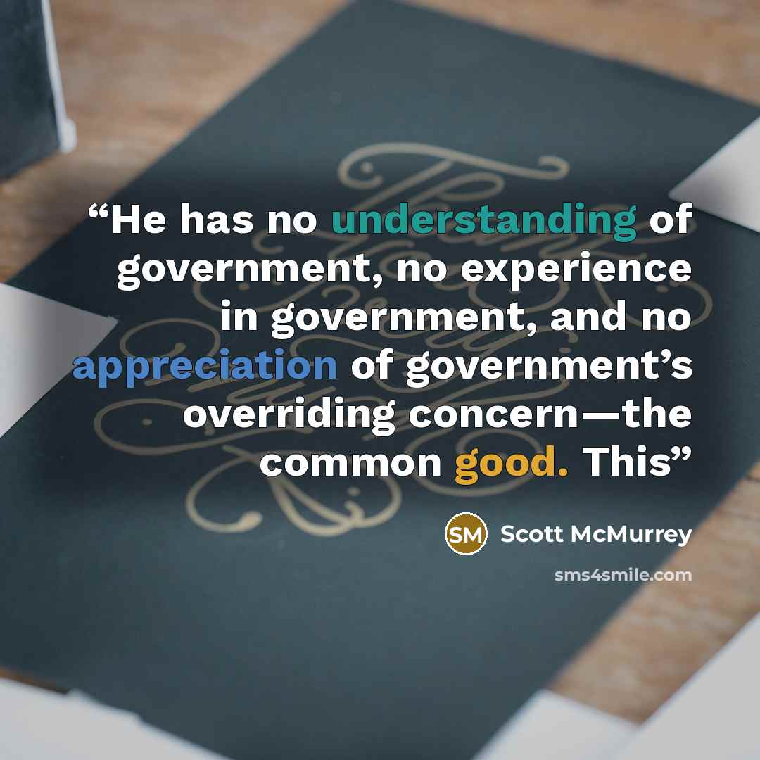 “He has no understanding of government, no experience in government, and no appreciation of government’s overriding concern—the common good. This” quote by Scott McMurrey