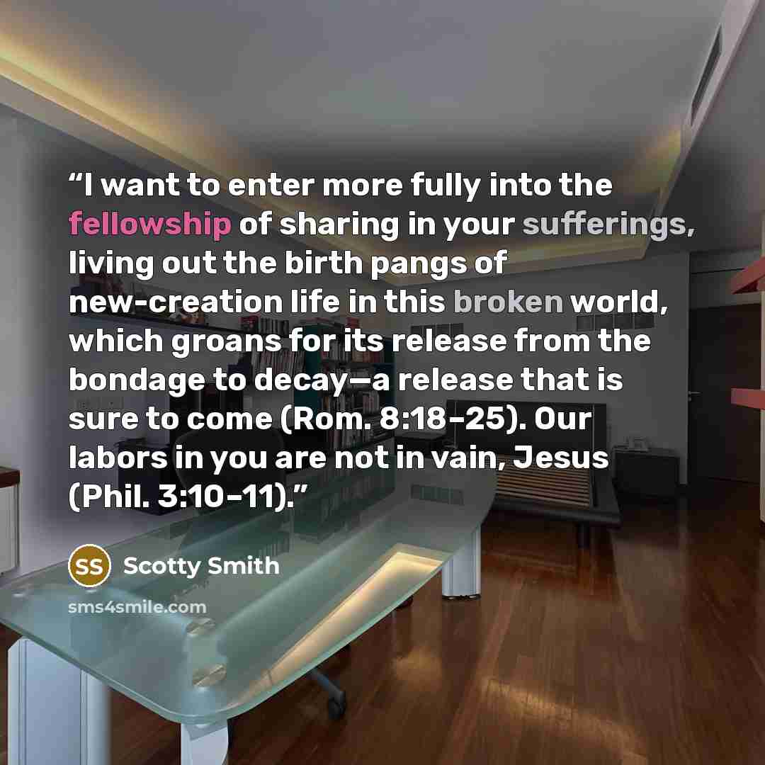 “I want to enter more fully into the fellowship of sharing in your sufferings, living out the birth pangs of new-creation life in this broken world, which groans for its release from the bondage to decay—a release that is sure to come (Rom. 8:18–25). Our labors in you are not in vain, Jesus (Phil…” quote by Scotty Smith