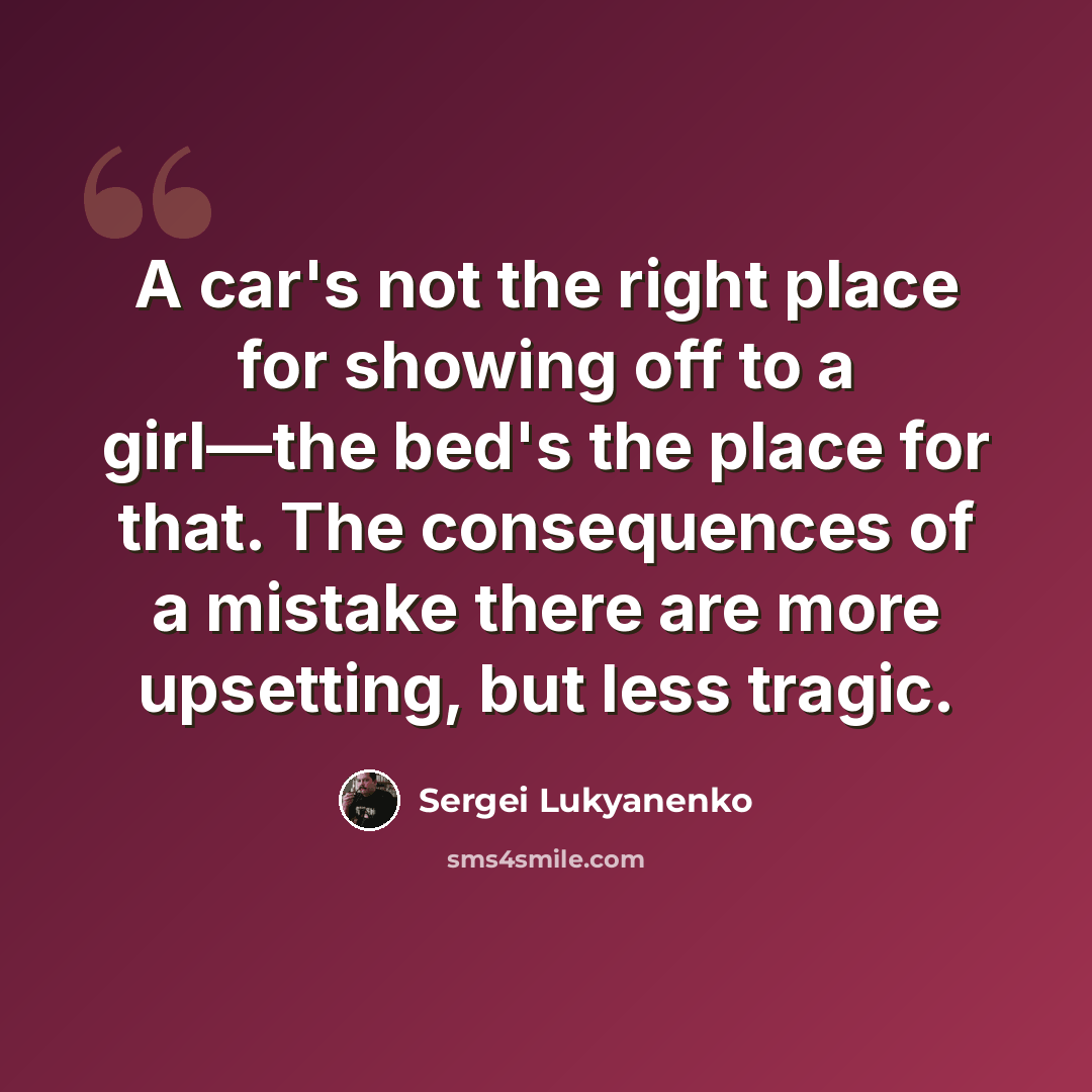“A car's not the right place for showing off to a girl—the bed's the place for that. The consequences of a mistake there are more upsetting, but less tragic.” quote by Sergei Lukyanenko