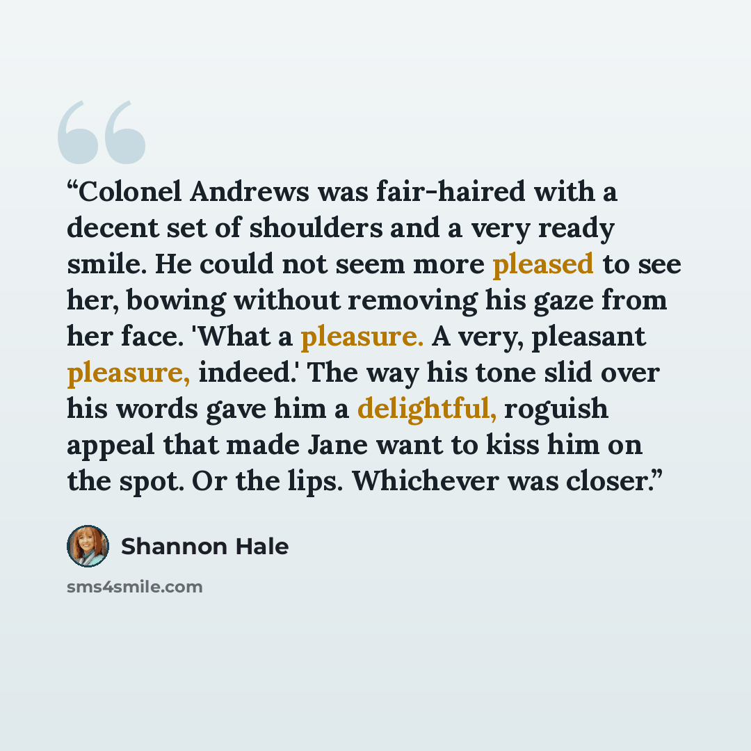 “Colonel Andrews was fair-haired with a decent set of shoulders and a very ready smile. He could not seem more pleased to see her, bowing without removing his gaze from her face. 'What a pleasure. A very, pleasant pleasure, indeed.' The way his tone slid over his words gave him a delightful…” quote by Shannon Hale