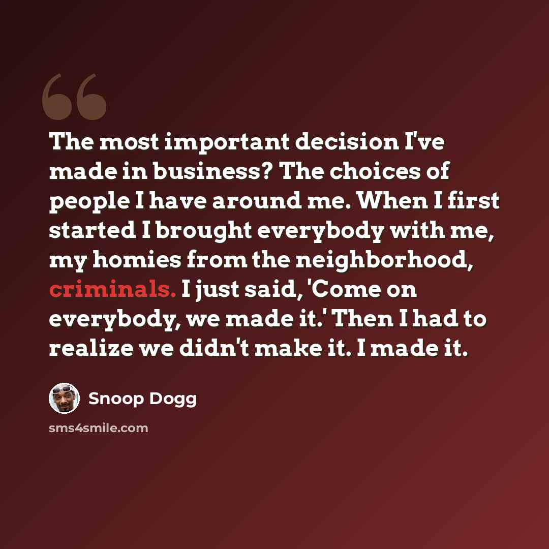 “The most important decision I've made in business? The choices of people I have around me. When I first started I brought everybody with me, my homies from the neighborhood, criminals. I just said, 'Come on everybody, we made it.' Then I had to realize we didn't make it. I made it.” quote by Snoop Dogg