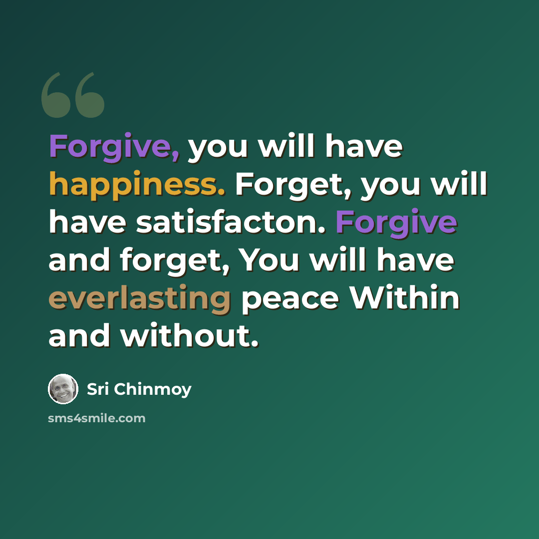 “Forgive, you will have happiness. Forget, you will have satisfacton. Forgive and forget, You will have everlasting peace Within and without.” quote by Sri Chinmoy