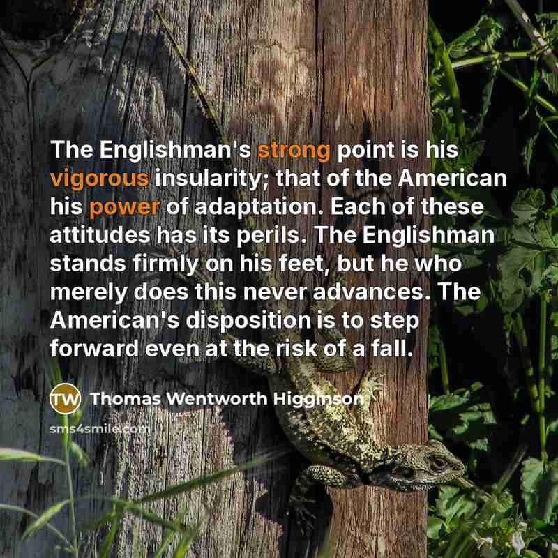 “The Englishman's strong point is his vigorous insularity; that of the American his power of adaptation. Each of these attitudes has its perils. The Englishman stands firmly on his feet, but he who merely does this never advances. The American's disposition is to step forward even at the risk of a…” quote by Thomas Wentworth Higginson