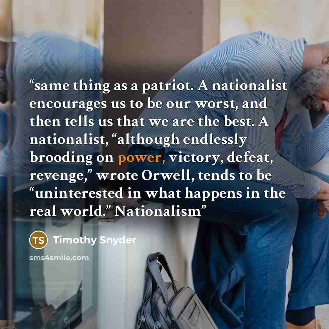 “same thing as a patriot. A nationalist encourages us to be our worst, and then tells us that we are the best. A nationalist, “although endlessly brooding on power, victory, defeat, revenge,” wrote Orwell, tends to be “uninterested in what happens in the real world.” Nationalism” quote by Timothy Snyder