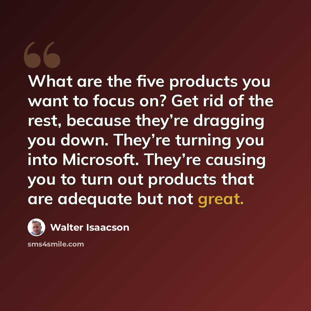 “What are the five products you want to focus on? Get rid of the rest, because they’re dragging you down. They’re turning you into Microsoft. They’re causing you to turn out products that are adequate but not great.” quote by Walter Isaacson
