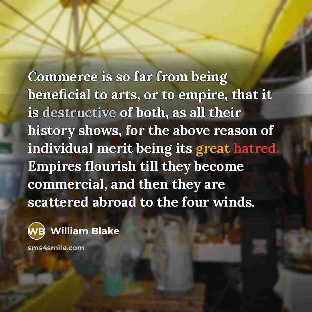 “Commerce is so far from being beneficial to arts, or to empire, that it is destructive of both, as all their history shows, for the above reason of individual merit being its great hatred. Empires flourish till they become commercial, and then they are scattered abroad to the four winds.” quote by William Blake