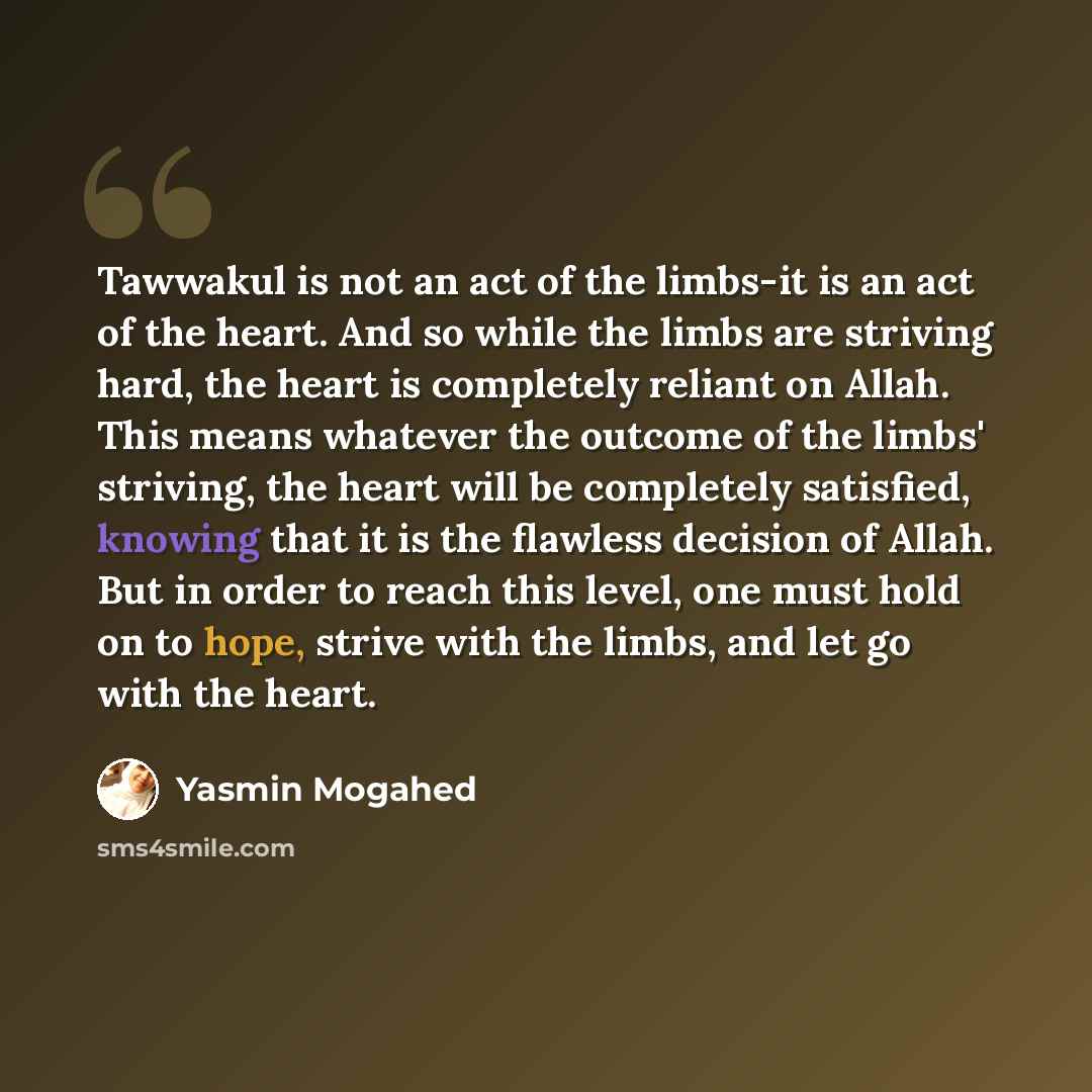 “Tawwakul is not an act of the limbs-it is an act of the heart. And so while the limbs are striving hard, the heart is completely reliant on Allah. This means whatever the outcome of the limbs' striving, the heart will be completely satisfied, knowing that it is the flawless decision of Allah. But…” quote by Yasmin Mogahed
